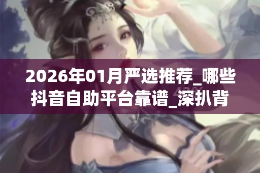 2026年01月严选推荐_哪些抖音自助平台靠谱_深扒背后真相与优缺点 2026年01月严选推荐_哪些抖音自助平台靠谱_深扒背后真相与优缺点