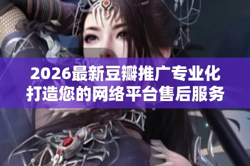 2026最新豆瓣推广专业化打造您的网络平台售后服务电话-全国售后 2026最新豆瓣推广专业化打造您的网络平台售后服务电话-全国售后