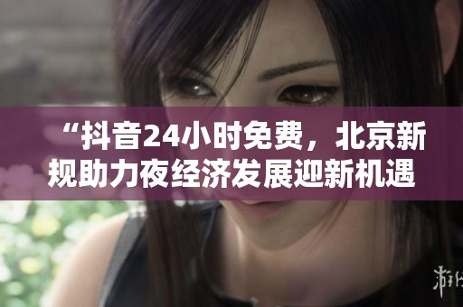 “抖音24小时免费，北京新规助力夜经济发展迎新机遇”