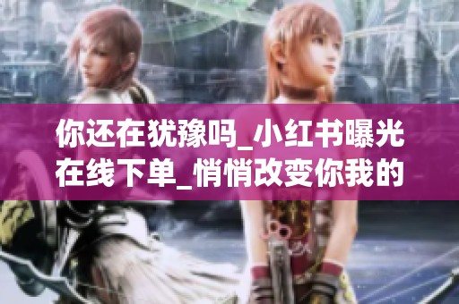 你还在犹豫吗_小红书曝光在线下单_悄悄改变你我的购物日常_资讯 你还在犹豫吗_小红书曝光在线下单_悄悄改变你我的购物日常_资讯