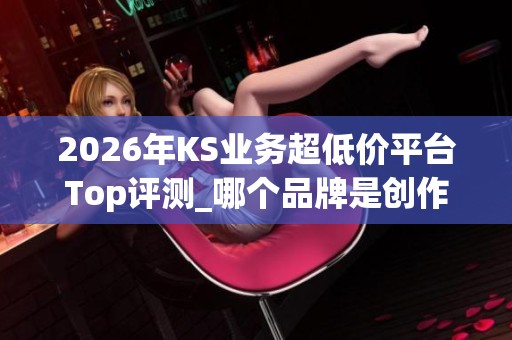 2026年KS业务超低价平台Top评测_哪个品牌是创作者的真正救星