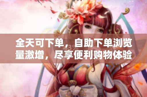 全天可下单，自助下单浏览量激增，尽享便利购物体验