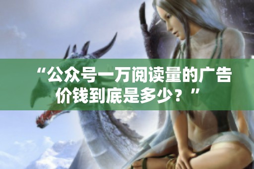 “公众号一万阅读量的广告价钱到底是多少?” “公众号一万阅读量的广告价钱到底是多少?”