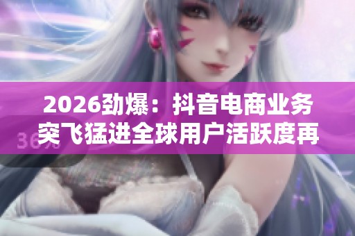 2026劲爆:抖音电商业务突飞猛进全球用户活跃度再创新高数据亮眼 2026劲爆:抖音电商业务突飞猛进全球用户活跃度再创新高数据亮眼