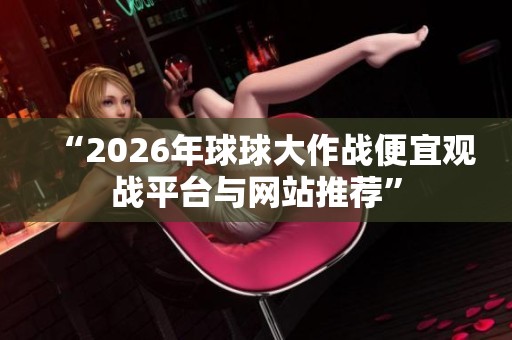 “2026年球球大作战便宜观战平台与网站推荐” “2026年球球大作战便宜观战平台与网站推荐”