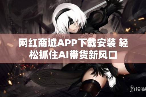 网红商城APP下载安装 轻松抓住AI带货新风口 网红商城APP下载安装 轻松抓住AI带货新风口