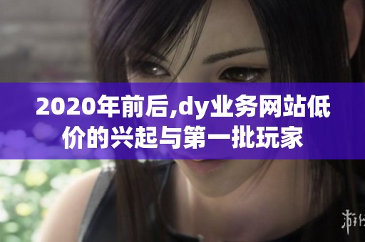 2020年前后,dy业务网站低价的兴起与第一批玩家 2020年前后,dy业务网站低价的兴起与第一批玩家