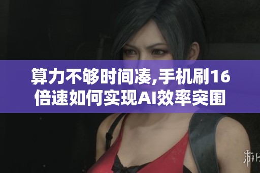 算力不够时间凑,手机刷16倍速如何实现AI效率突围 算力不够时间凑,手机刷16倍速如何实现AI效率突围
