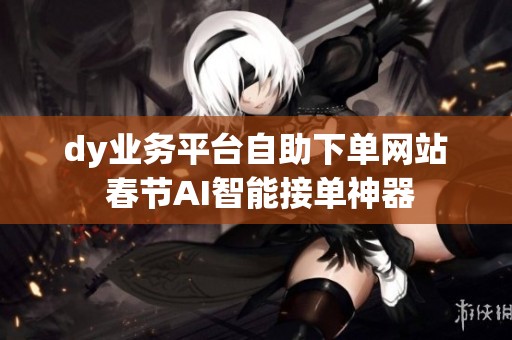 dy业务平台自助下单网站 春节AI智能接单神器