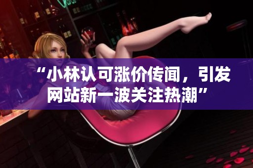 “小林认可涨价传闻,引发网站新一波关注热潮” “小林认可涨价传闻,引发网站新一波关注热潮”