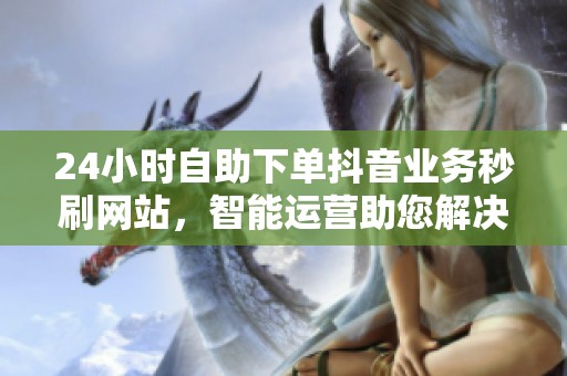 24小时自助下单抖音业务秒刷网站,智能运营助您解决流量焦虑 24小时自助下单抖音业务秒刷网站,智能运营助您解决流量焦虑