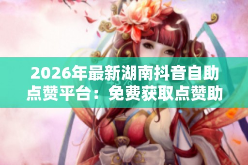 2026年最新湖南抖音自助点赞平台：免费获取点赞助力提升曝光与人气策略