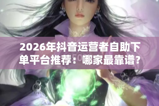 2026年抖音运营者自助下单平台推荐：哪家最靠谱？