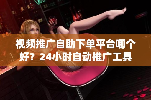 视频推广自助下单平台哪个好？24小时自动推广工具推荐_资讯