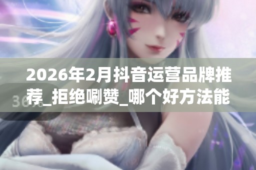 2026年2月抖音运营品牌推荐_拒绝唰赞_哪个好方法能引爆流量 2026年2月抖音运营品牌推荐_拒绝唰赞_哪个好方法能引爆流量