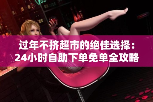 过年不挤超市的绝佳选择：24小时自助下单免单全攻略，让你半夜也能轻松买年货