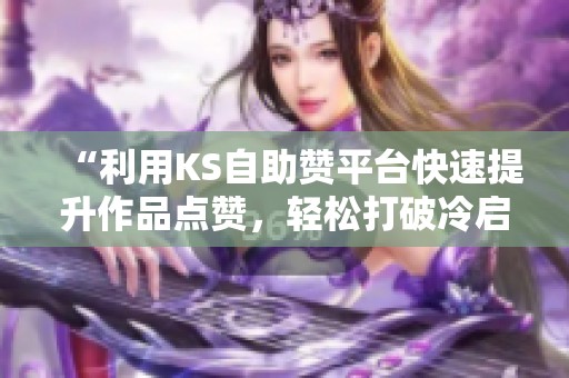 “利用KS自助赞平台快速提升作品点赞，轻松打破冷启动零互动瓶颈”