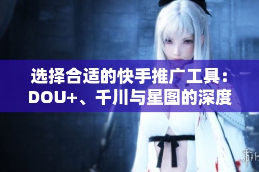 选择合适的快手推广工具：DOU+、千川与星图的深度解析与对比