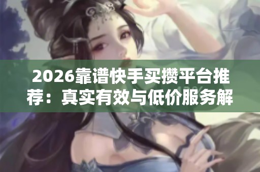 2026靠谱快手买攒平台推荐：真实有效与低价服务解析