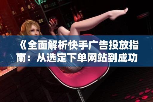 《全面解析快手广告投放指南：从选定下单网站到成功开启第一笔推广》