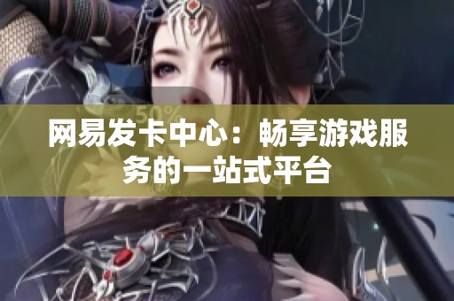网易发卡中心:畅享游戏服务的一站式平台 网易发卡中心:畅享游戏服务的一站式平台