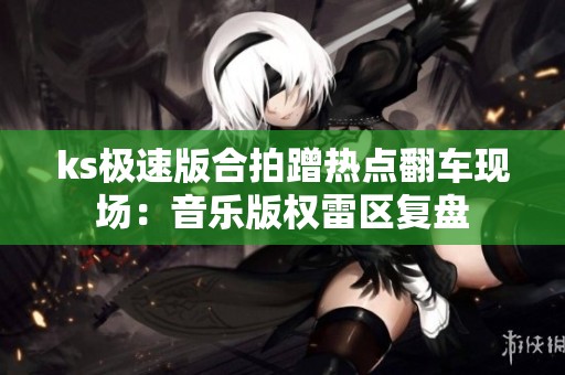 ks极速版合拍蹭热点翻车现场:音乐版权雷区复盘 ks极速版合拍蹭热点翻车现场:音乐版权雷区复盘
