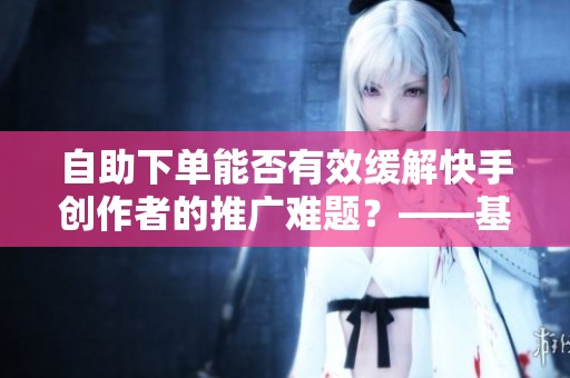 自助下单能否有效缓解快手创作者的推广难题?——基于长期跟踪观察的研究 自助下单能否有效缓解快手创作者的推广难题?——基于长期跟踪观察的研究