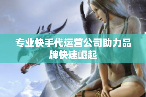 专业快手代运营公司助力品牌快速崛起 专业快手代运营公司助力品牌快速崛起
