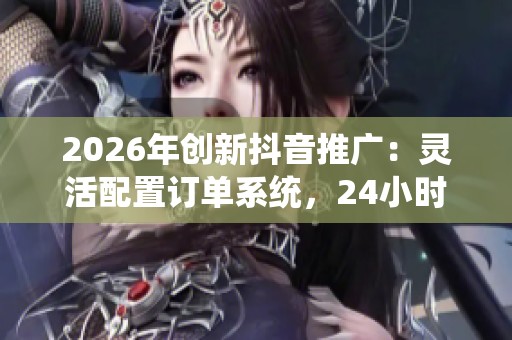 2026年创新抖音推广:灵活配置订单系统,24小时全国客服服务 2026年创新抖音推广:灵活配置订单系统,24小时全国客服服务