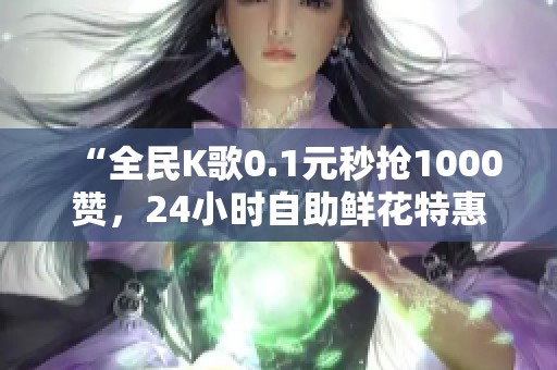 “全民K歌0.1元秒抢1000赞,24小时自助鲜花特惠通道开启!” “全民K歌0.1元秒抢1000赞,24小时自助鲜花特惠通道开启!”