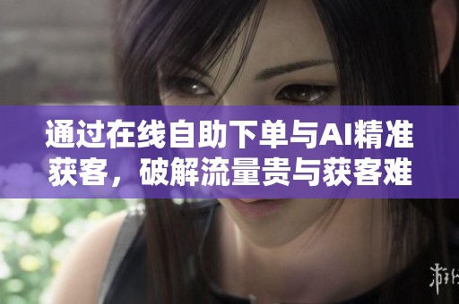 通过在线自助下单与AI精准获客,破解流量贵与获客难题 通过在线自助下单与AI精准获客,破解流量贵与获客难题