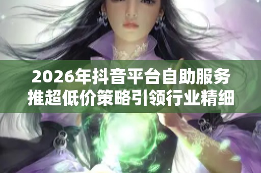 2026年抖音平台自助服务推超低价策略引领行业精细化新浪潮 2026年抖音平台自助服务推超低价策略引领行业精细化新浪潮