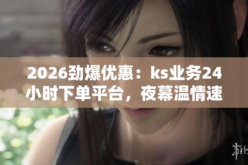 2026劲爆优惠:ks业务24小时下单平台,夜幕温情速递限时特惠 2026劲爆优惠:ks业务24小时下单平台,夜幕温情速递限时特惠