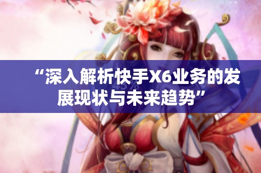 “深入解析快手X6业务的发展现状与未来趋势”