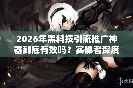 2026年黑科技引流推广神器到底有效吗?实操者深度揭秘真相 2026年黑科技引流推广神器到底有效吗?实操者深度揭秘真相