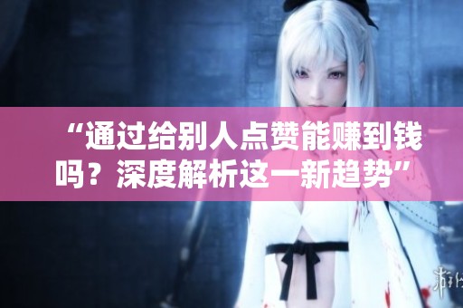 “通过给别人点赞能赚到钱吗?深度解析这一新趋势” “通过给别人点赞能赚到钱吗?深度解析这一新趋势”