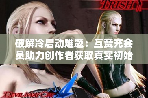 破解冷启动难题:互赞充会员助力创作者获取真实初始流量 破解冷启动难题:互赞充会员助力创作者获取真实初始流量