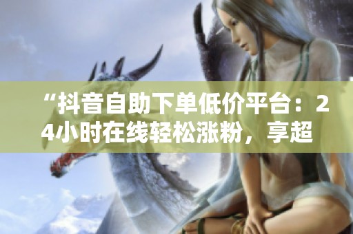 “抖音自助下单低价平台:24小时在线轻松涨粉,享超值优惠!” “抖音自助下单低价平台:24小时在线轻松涨粉,享超值优惠!”