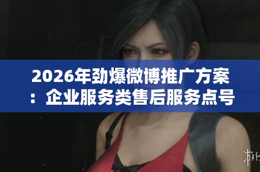 2026年劲爆微博推广方案:企业服务类售后服务点号码及快手在线解析 2026年劲爆微博推广方案:企业服务类售后服务点号码及快手在线解析