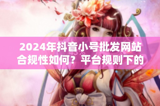 2024年抖音小号批发网站合规性如何？平台规则下的灰色地带