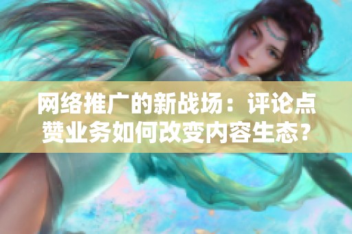 网络推广的新战场:评论点赞业务如何改变内容生态? 网络推广的新战场:评论点赞业务如何改变内容生态?