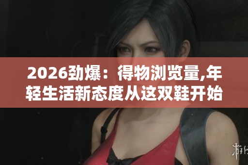 2026劲爆：得物浏览量,年轻生活新态度从这双鞋开始探索专属化打造