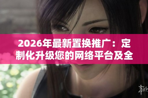 2026年最新置换推广:定制化升级您的网络平台及全国售后维修服务 2026年最新置换推广:定制化升级您的网络平台及全国售后维修服务