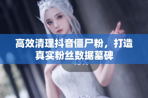 高效清理抖音僵尸粉，打造真实粉丝数据墓碑