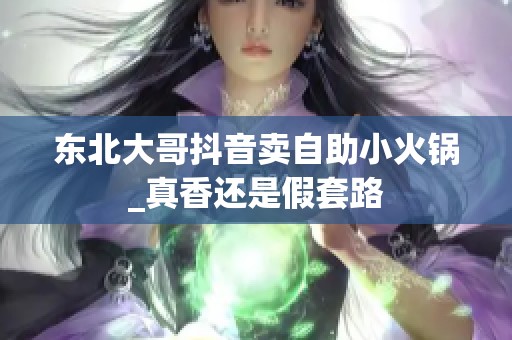 东北大哥抖音卖自助小火锅_真香还是假套路 东北大哥抖音卖自助小火锅_真香还是假套路