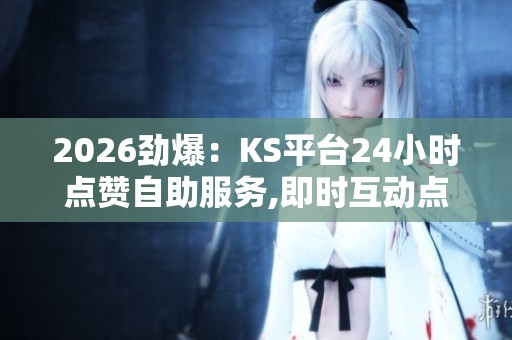 2026劲爆：KS平台24小时点赞自助服务,即时互动点赞全天候随时轻松