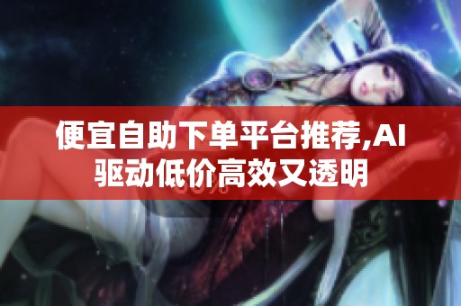 便宜自助下单平台推荐,AI驱动低价高效又透明 便宜自助下单平台推荐,AI驱动低价高效又透明