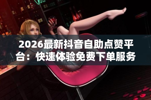 2026最新抖音自助点赞平台：快速体验免费下单服务