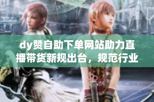 dy赞自助下单网站助力直播带货新规出台,规范行业发展促成良性循环 dy赞自助下单网站助力直播带货新规出台,规范行业发展促成良性循环