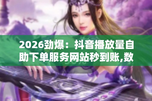 2026劲爆：抖音播放量自助下单服务网站秒到账,数字时代内容创作